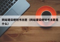 网站建设规划书主题（网站建设规划书主题是什么）