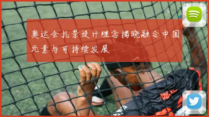 奥运会扎景设计理念揭晓融合中国元素与可持续发展
