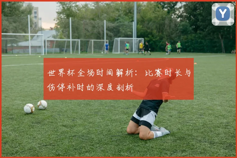 世界杯全场时间解析:比赛时长与伤停补时的深度剖析