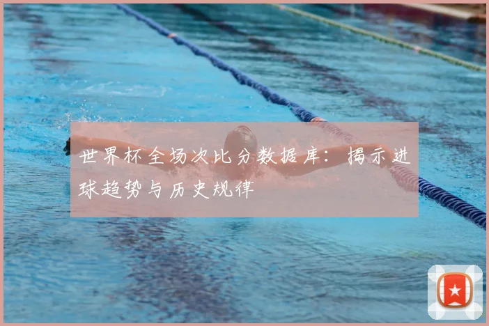 世界杯全场次比分数据库:揭示进球趋势与历史规律