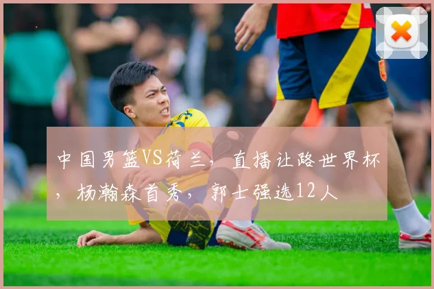 中国男篮VS荷兰，直播让路世界杯，杨瀚森首秀，郭士强选12人