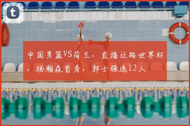 中国男篮VS荷兰，直播让路世界杯，杨瀚森首秀，郭士强选12人