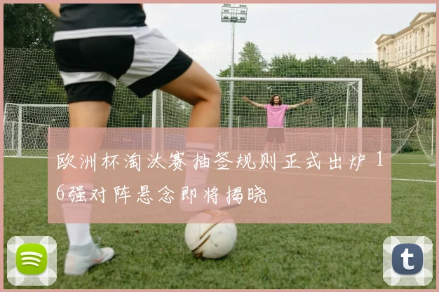 欧洲杯淘汰赛抽签规则正式出炉 16强对阵悬念即将揭晓