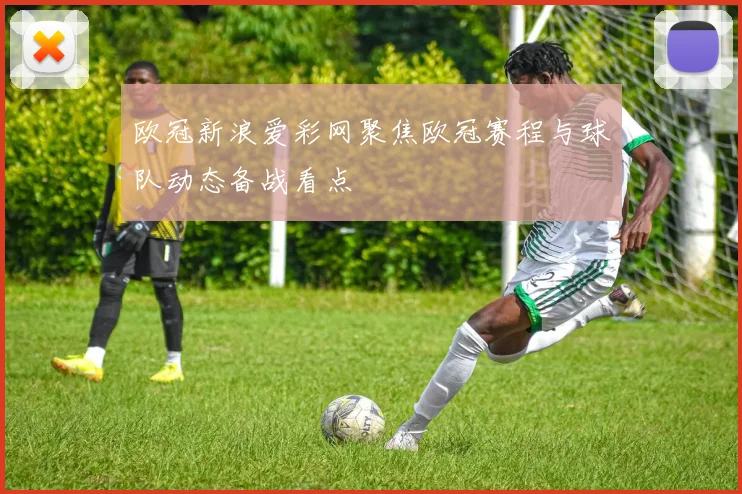 欧冠新浪爱彩网聚焦欧冠赛程与球队动态备战看点