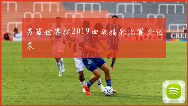 男篮世界杯2019回放精彩比赛全记录