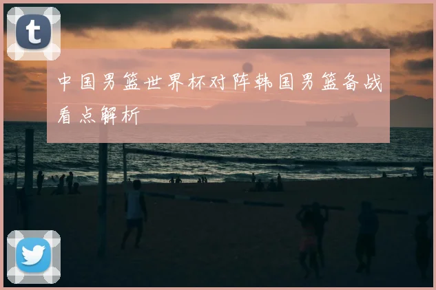 中国男篮世界杯对阵韩国男篮备战看点解析