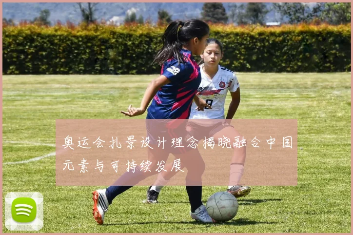 奥运会扎景设计理念揭晓融合中国元素与可持续发展