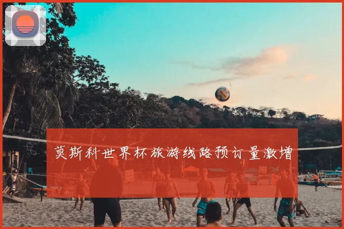 莫斯科世界杯旅游线路预订量激增