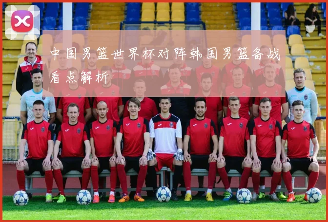 中国男篮世界杯对阵韩国男篮备战看点解析