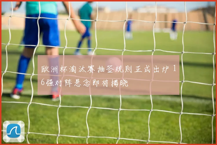 欧洲杯淘汰赛抽签规则正式出炉 16强对阵悬念即将揭晓