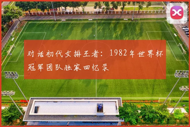 对话初代女排王者：1982年世界杯冠军团队独家回忆录