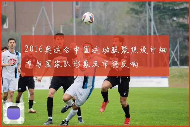 2016奥运会中国运动服聚焦设计细节与国家队形象及市场反响