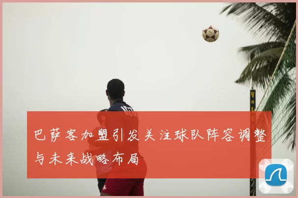 巴萨客加盟引发关注球队阵容调整与未来战略布局