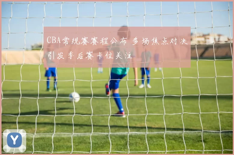 CBA常规赛赛程公布 多场焦点对决引发季后赛卡位关注