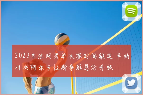 2023年法网男单决赛时间敲定 辛纳对决阿尔卡拉斯争冠悬念升级