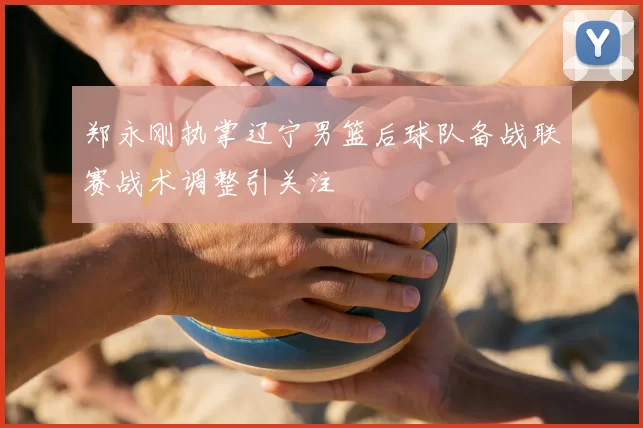 郑永刚执掌辽宁男篮后球队备战联赛战术调整引关注