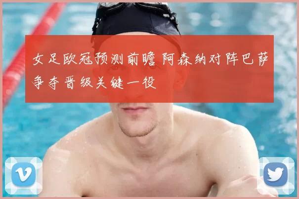 女足欧冠预测前瞻 阿森纳对阵巴萨争夺晋级关键一役