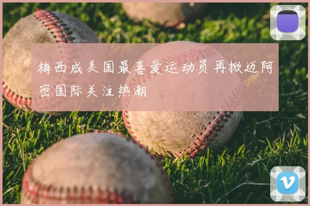 梅西成美国最喜爱运动员再掀迈阿密国际关注热潮