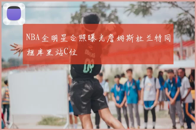 NBA全明星合照曝光詹姆斯杜兰特同框库里站C位