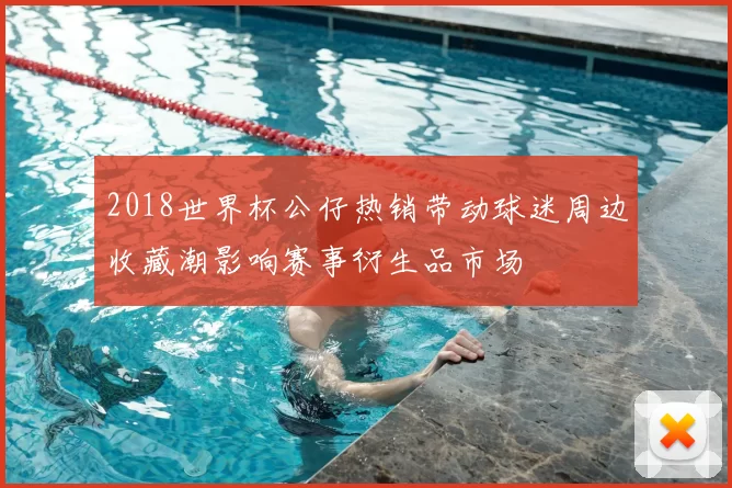 2018世界杯公仔热销带动球迷周边收藏潮影响赛事衍生品市场