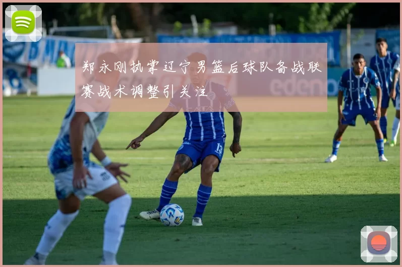 郑永刚执掌辽宁男篮后球队备战联赛战术调整引关注