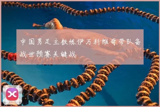 中国男足主教练伊万科维奇带队备战世预赛关键战