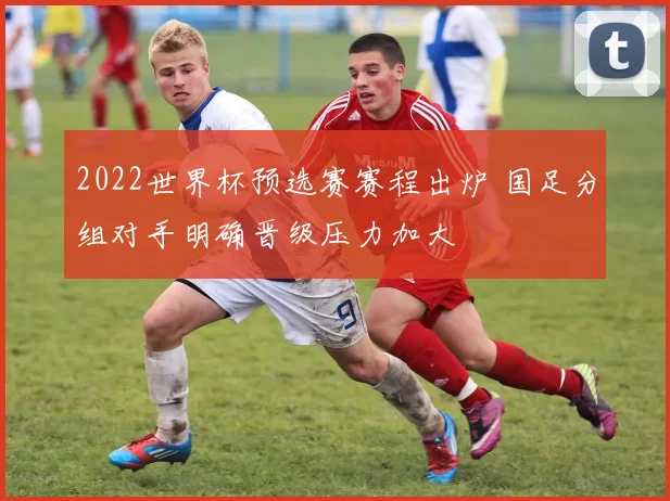 2022世界杯预选赛赛程出炉 国足分组对手明确晋级压力加大