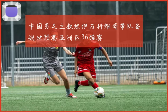 中国男足主教练伊万科维奇带队备战世预赛亚洲区36强赛