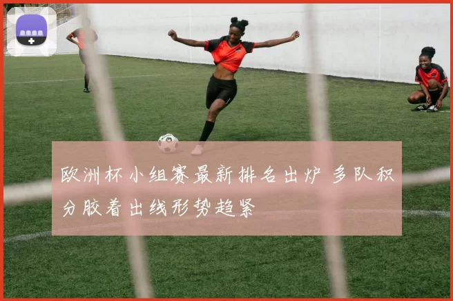 欧洲杯小组赛最新排名出炉 多队积分胶着出线形势趋紧