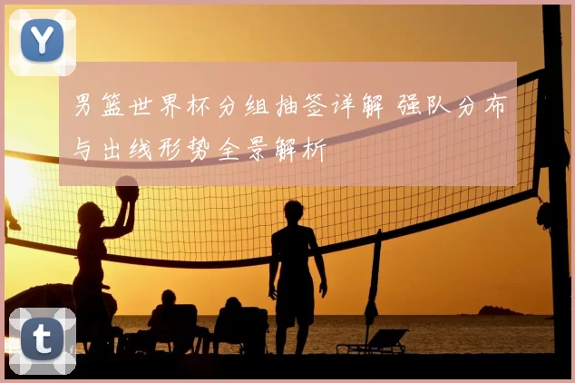 男篮世界杯分组抽签详解 强队分布与出线形势全景解析