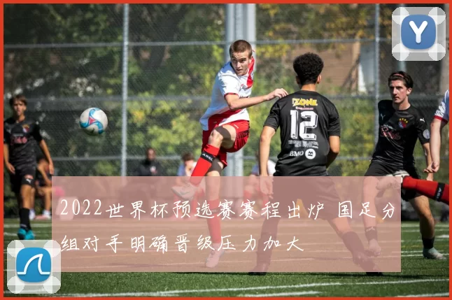 2022世界杯预选赛赛程出炉 国足分组对手明确晋级压力加大
