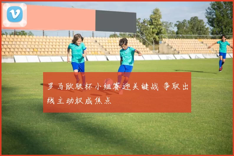罗马欧联杯小组赛迎关键战 争取出线主动权成焦点