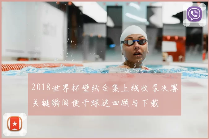 2018世界杯壁纸合集上线收录决赛关键瞬间便于球迷回顾与下载