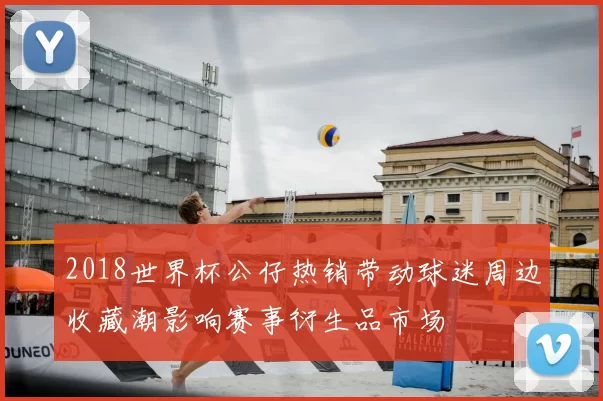 2018世界杯公仔热销带动球迷周边收藏潮影响赛事衍生品市场