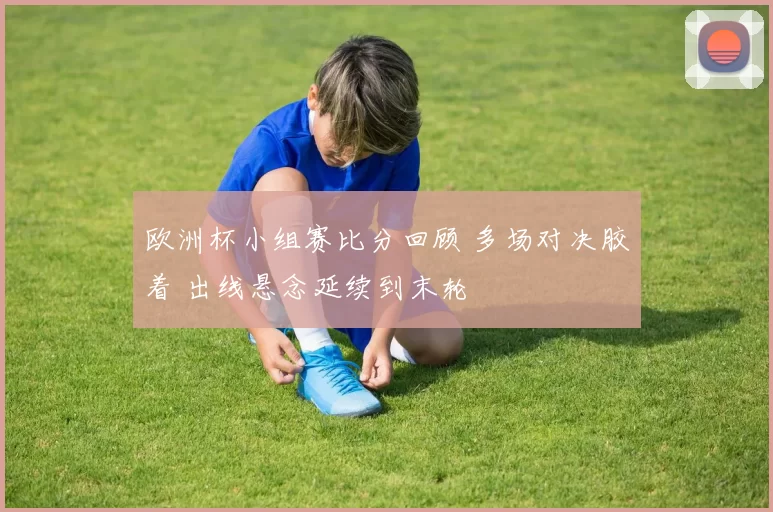 欧洲杯小组赛比分回顾 多场对决胶着 出线悬念延续到末轮