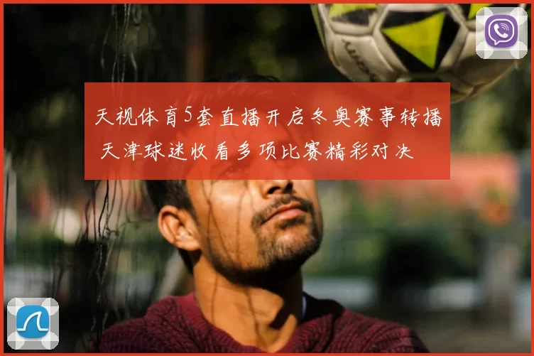 天视体育5套直播开启冬奥赛事转播 天津球迷收看多项比赛精彩对决