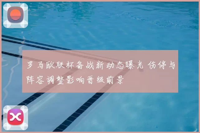 罗马欧联杯备战新动态曝光 伤停与阵容调整影响晋级前景