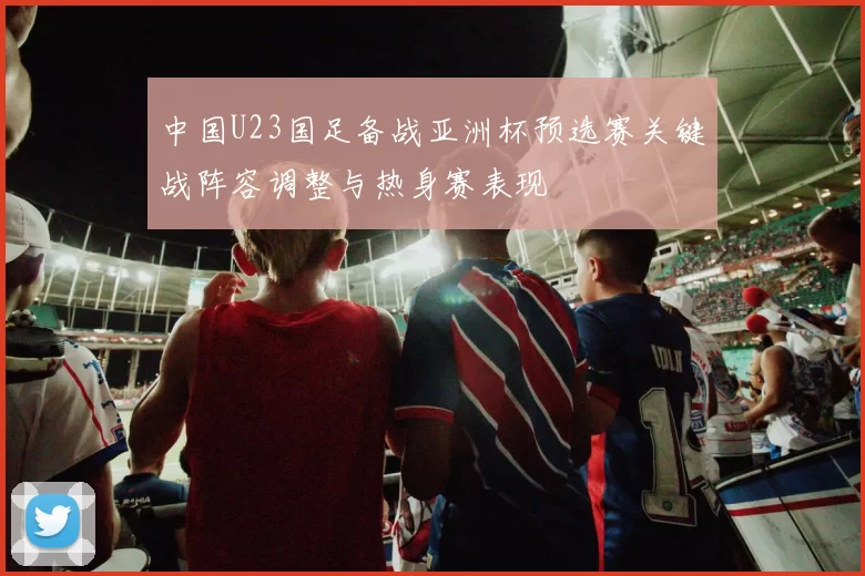 中国U23国足备战亚洲杯预选赛关键战阵容调整与热身赛表现