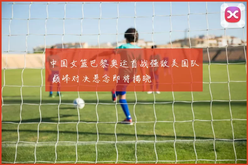 中国女篮巴黎奥运首战强敌美国队 巅峰对决悬念即将揭晓