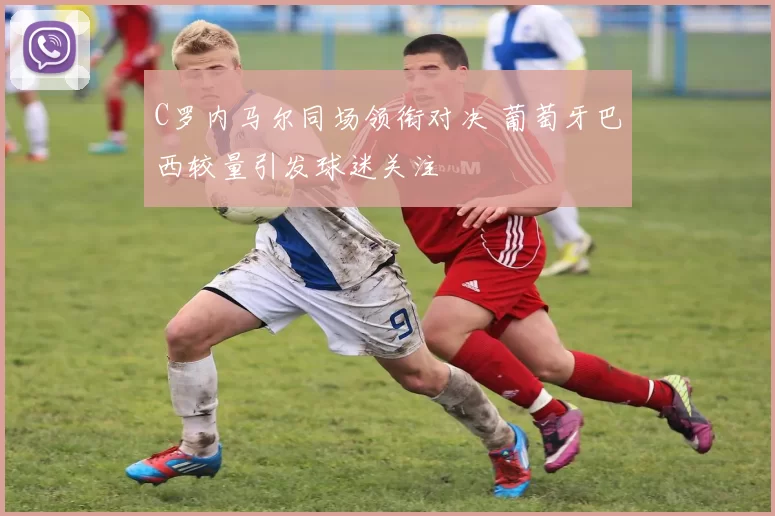 C罗内马尔同场领衔对决 葡萄牙巴西较量引发球迷关注