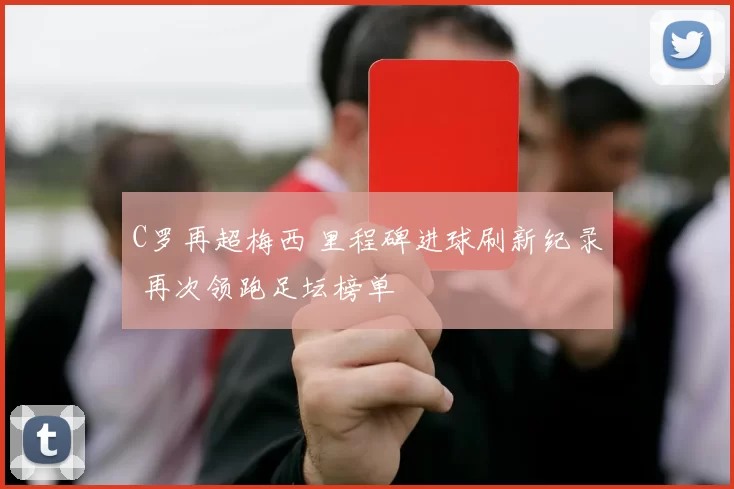 C罗再超梅西 里程碑进球刷新纪录 再次领跑足坛榜单