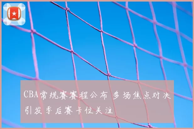 CBA常规赛赛程公布 多场焦点对决引发季后赛卡位关注