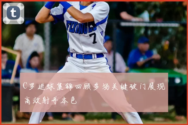 C罗进球集锦回顾多场关键破门展现高效射手本色