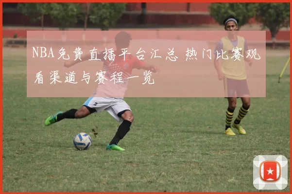 NBA免费直播平台汇总 热门比赛观看渠道与赛程一览