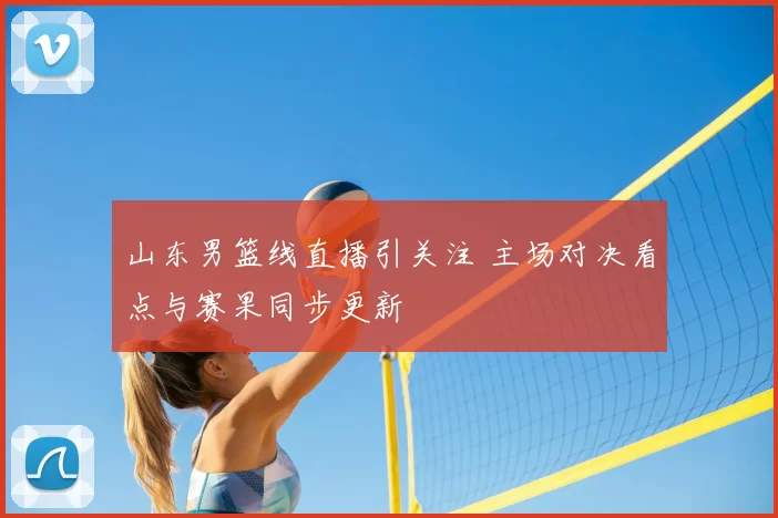 山东男篮线直播引关注 主场对决看点与赛果同步更新