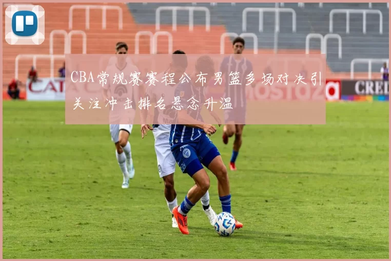 CBA常规赛赛程公布男篮多场对决引关注冲击排名悬念升温