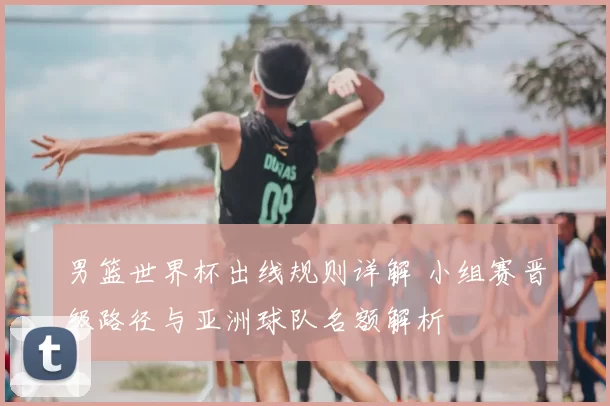 男篮世界杯出线规则详解 小组赛晋级路径与亚洲球队名额解析