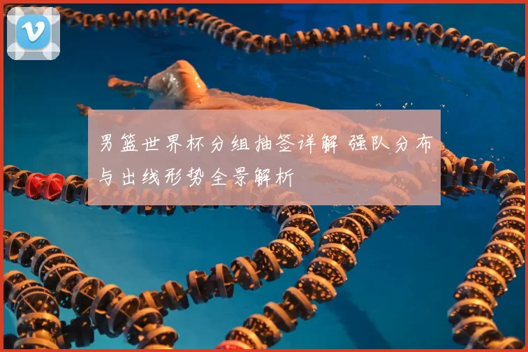 男篮世界杯分组抽签详解 强队分布与出线形势全景解析