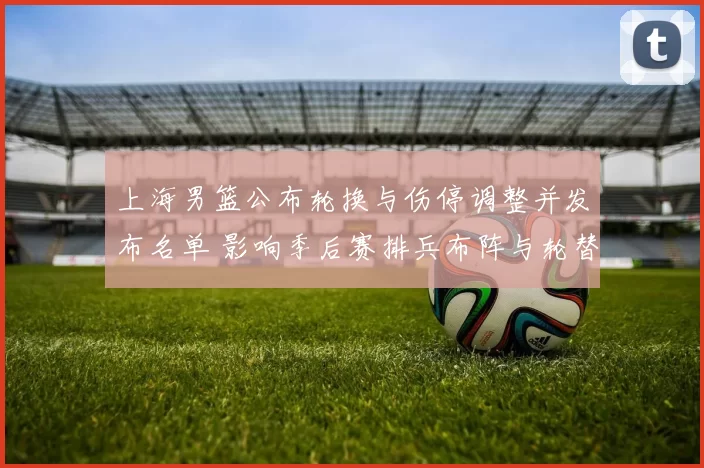 上海男篮公布轮换与伤停调整并发布名单 影响季后赛排兵布阵与轮替策略