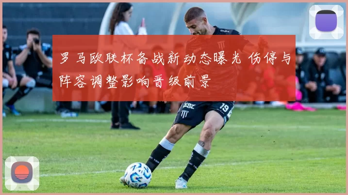 罗马欧联杯备战新动态曝光 伤停与阵容调整影响晋级前景